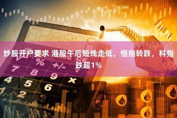 炒股开户要求 港股午后短线走低,恒指转跌,科指跌超1%