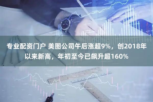 专业配资门户 美图公司午后涨超9%，创2018年以来新高，年初至今已飙升超160%
