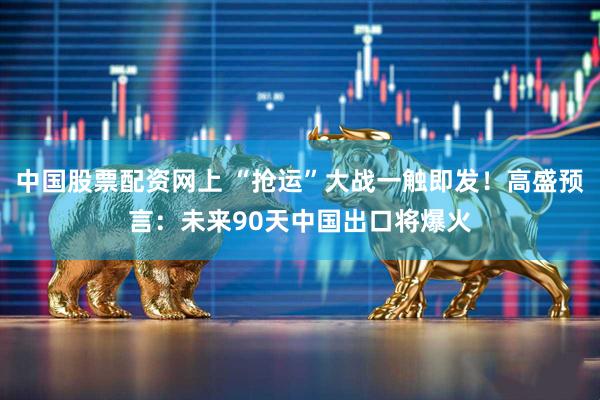 中国股票配资网上 “抢运”大战一触即发！高盛预言：未来90天中国出口将爆火