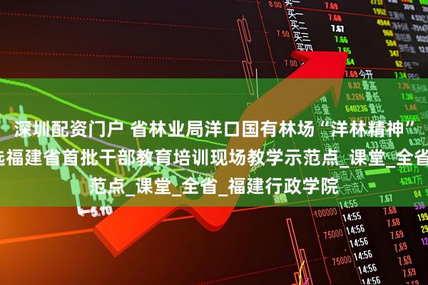 深圳配资门户 省林业局洋口国有林场“洋林精神”教学点成功入选福建省首批干部教育培训现场教学示范点_课堂_全省_福建行政学院
