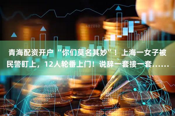 青海配资开户 “你们莫名其妙”!上海一女子被民警盯上,12人轮番上门!说辞一套接一套……