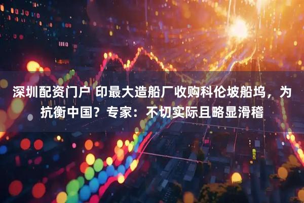 深圳配资门户 印最大造船厂收购科伦坡船坞，为抗衡中国？专家：不切实际且略显滑稽