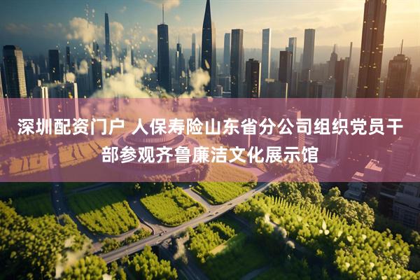 深圳配资门户 人保寿险山东省分公司组织党员干部参观齐鲁廉洁文化展示馆