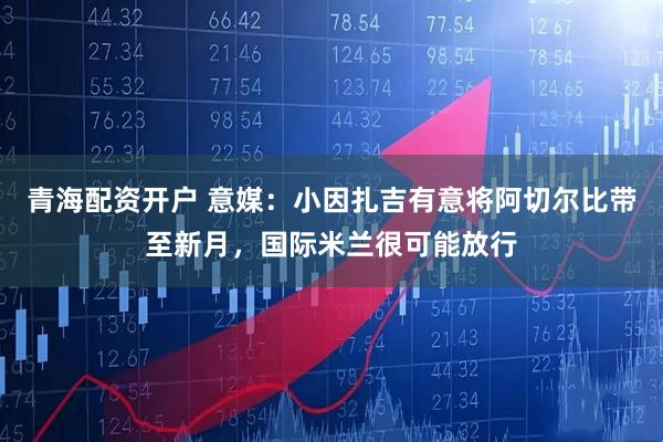 青海配资开户 意媒：小因扎吉有意将阿切尔比带至新月，国际米兰很可能放行