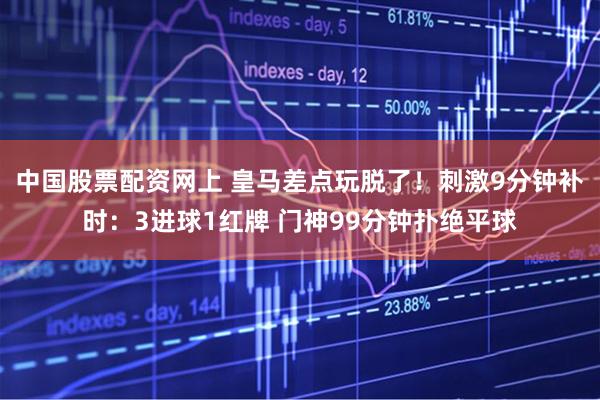 中国股票配资网上 皇马差点玩脱了！刺激9分钟补时：3进球1红牌 门神99分钟扑绝平球