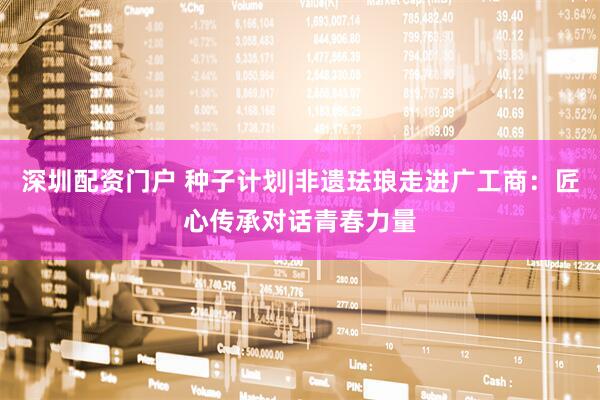 深圳配资门户 种子计划|非遗珐琅走进广工商:匠心传承对话青春力量