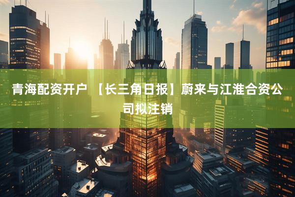 青海配资开户 【长三角日报】蔚来与江淮合资公司拟注销