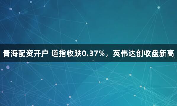青海配资开户 道指收跌0.37%,英伟达创收盘新高