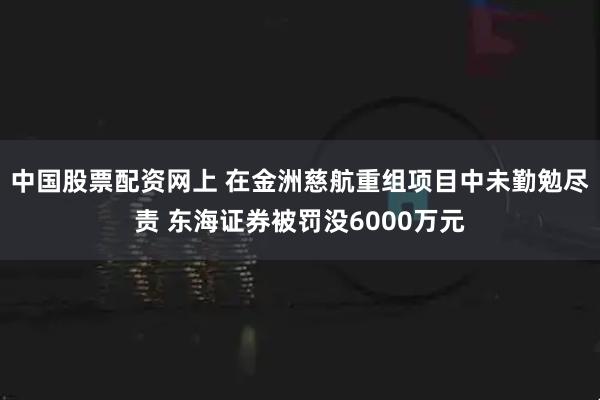 中国股票配资网上 在金洲慈航重组项目中未勤勉尽责 东海证券被罚没6000万元