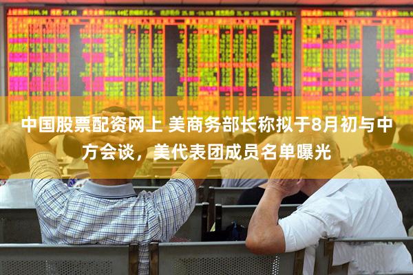 中国股票配资网上 美商务部长称拟于8月初与中方会谈，美代表团成员名单曝光