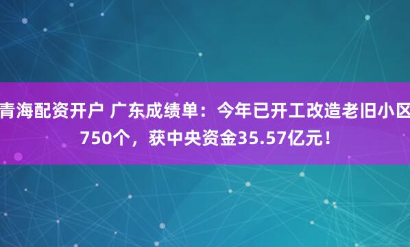 青海配资开户 广东成绩单：今年已开工改造老旧小区750个，获中央资金35.57亿元！