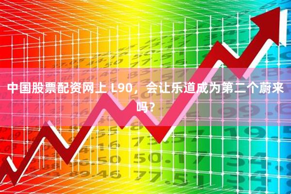 中国股票配资网上 L90，会让乐道成为第二个蔚来吗？