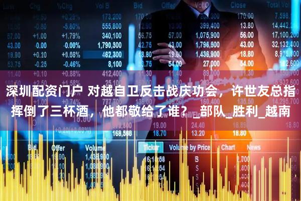 深圳配资门户 对越自卫反击战庆功会，许世友总指挥倒了三杯酒，他都敬给了谁？_部队_胜利_越南