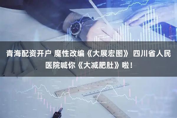 青海配资开户 魔性改编《大展宏图》 四川省人民医院喊你《大减肥肚》啦！