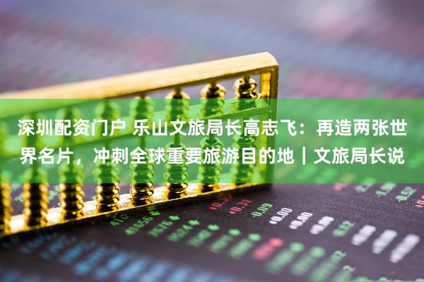 深圳配资门户 乐山文旅局长高志飞：再造两张世界名片，冲刺全球重要旅游目的地｜文旅局长说