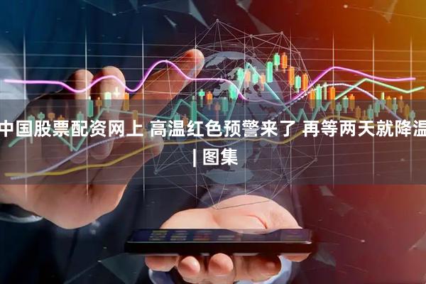 中国股票配资网上 高温红色预警来了 再等两天就降温 | 图集