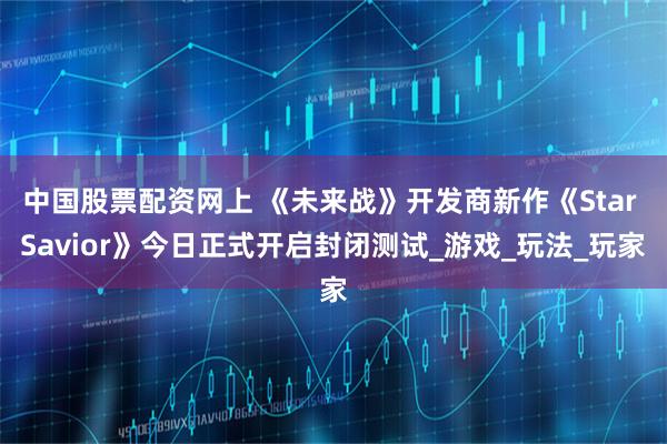 中国股票配资网上 《未来战》开发商新作《Star Savior》今日正式开启封闭测试_游戏_玩法_玩家
