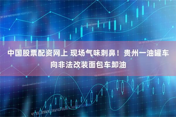 中国股票配资网上 现场气味刺鼻！贵州一油罐车向非法改装面包车卸油