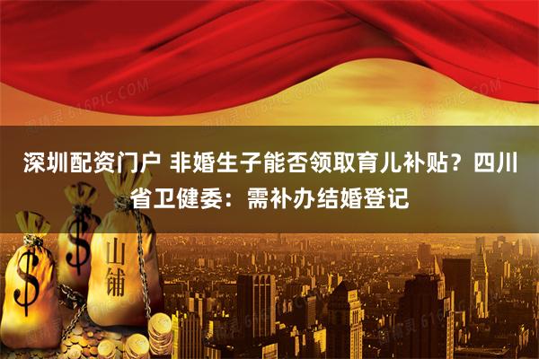 深圳配资门户 非婚生子能否领取育儿补贴？四川省卫健委：需补办结婚登记