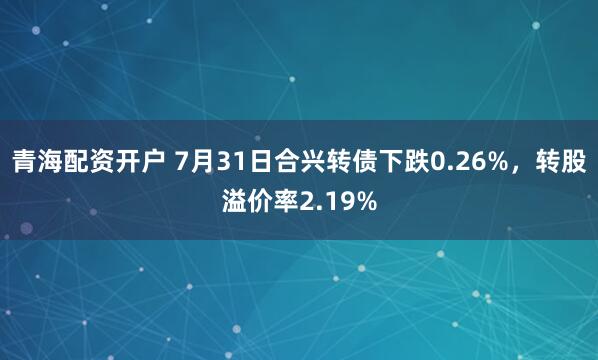 青海配资开户 7月31日合兴转债下跌0.26%，转股溢价率2.19%