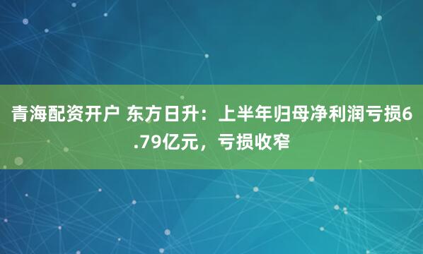 青海配资开户 东方日升:上半年归母净利润亏损6.79亿元,亏损收窄