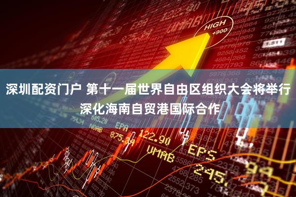 深圳配资门户 第十一届世界自由区组织大会将举行 深化海南自贸港国际合作
