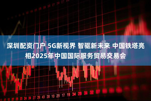 深圳配资门户 5G新视界 智驱新未来 中国铁塔亮相2025年中国国际服务贸易交易会
