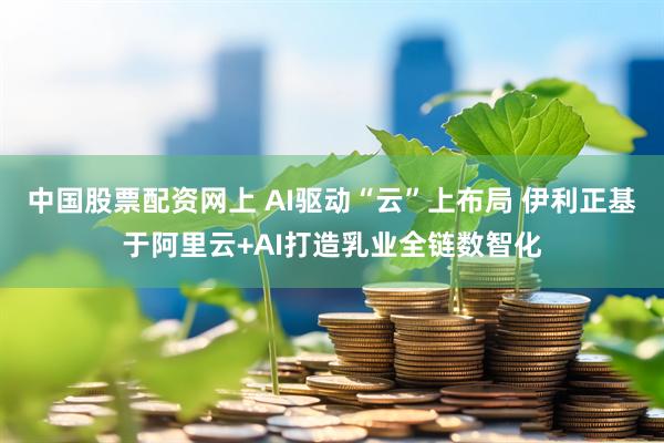 中国股票配资网上 AI驱动“云”上布局 伊利正基于阿里云+AI打造乳业全链数智化