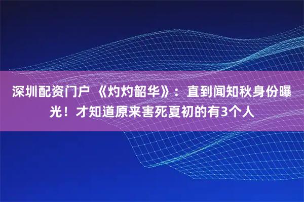 深圳配资门户 《灼灼韶华》：直到闻知秋身份曝光！才知道原来害死夏初的有3个人
