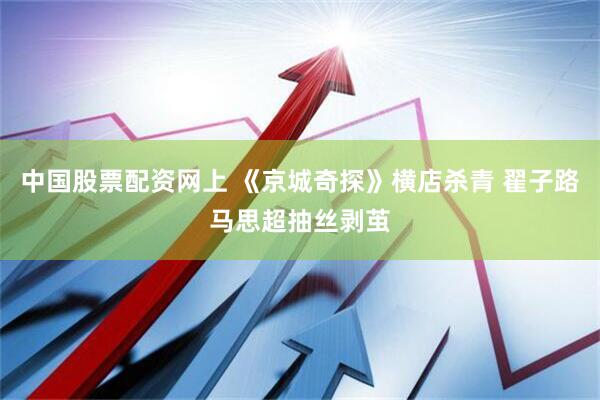 中国股票配资网上 《京城奇探》横店杀青 翟子路马思超抽丝剥茧