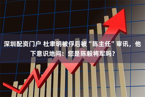 深圳配资门户 杜聿明被俘后被“陈主任”审讯，他下意识地问：您是陈毅将军吗？
