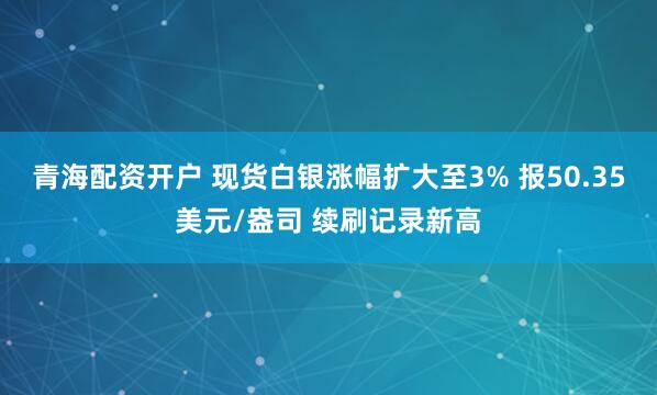 青海配资开户 现货白银涨幅扩大至3% 报50.35美元/盎司 续刷记录新高