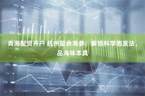 青海配资开户 杭州留余海参：解锁科学泡发法，品海味本真