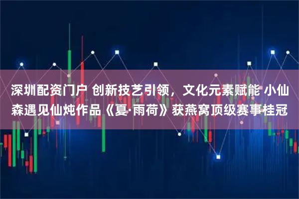深圳配资门户 创新技艺引领，文化元素赋能 小仙森遇见仙炖作品《夏·雨荷》获燕窝顶级赛事桂冠