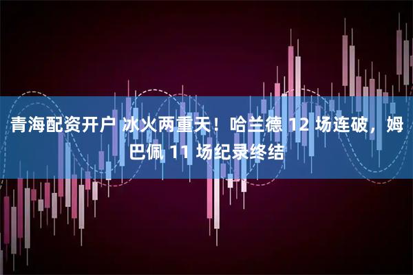 青海配资开户 冰火两重天！哈兰德 12 场连破，姆巴佩 11 场纪录终结