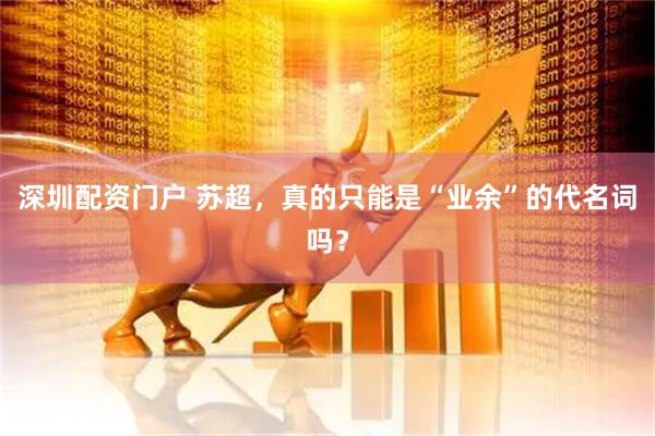 深圳配资门户 苏超，真的只能是“业余”的代名词吗？